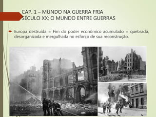 CAP. 1 – MUNDO NA GUERRA FRIA
SÉCULO XX: O MUNDO ENTRE GUERRAS
 Europa destruída = Fim do poder econômico acumulado = quebrada,
desorganizada e mergulhada no esforço de sua reconstrução.
 