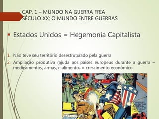 CAP. 1 – MUNDO NA GUERRA FRIA
SÉCULO XX: O MUNDO ENTRE GUERRAS
 Estados Unidos = Hegemonia Capitalista
1. Não teve seu território desestruturado pela guerra
2. Ampliação produtiva (ajuda aos países europeus durante a guerra –
medicamentos, armas, e alimentos = crescimento econômico.
 