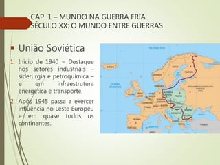 CAP. 1 – MUNDO NA GUERRA FRIA
SÉCULO XX: O MUNDO ENTRE GUERRAS
 União Soviética
1. Inicio de 1940 = Destaque
nos setores industriais –
siderurgia e petroquímica –
e em infraestrutura
energética e transporte.
2. Após 1945 passa a exercer
influência no Leste Europeu
e em quase todos os
continentes.
 