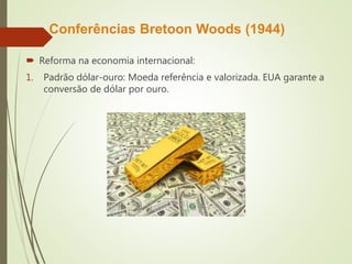Conferências Bretoon Woods (1944)
 Reforma na economia internacional:
1. Padrão dólar-ouro: Moeda referência e valorizada. EUA garante a
conversão de dólar por ouro.
 