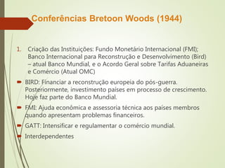 Conferências Bretoon Woods (1944)
1. Criação das Instituições: Fundo Monetário Internacional (FMI);
Banco Internacional para Reconstrução e Desenvolvimento (Bird)
– atual Banco Mundial, e o Acordo Geral sobre Tarifas Aduaneiras
e Comércio (Atual OMC)
 BIRD: Financiar a reconstrução europeia do pós-guerra.
Posteriormente, investimento países em processo de crescimento.
Hoje faz parte do Banco Mundial.
 FMI: Ajuda econômica e assessoria técnica aos países membros
quando apresentam problemas financeiros.
 GATT: Intensificar e regulamentar o comércio mundial.
 Interdependentes
 