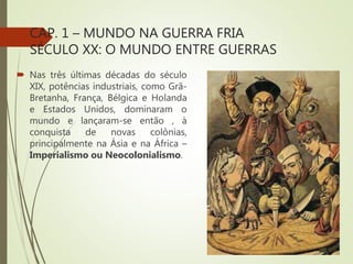 CAP. 1 – MUNDO NA GUERRA FRIA
SÉCULO XX: O MUNDO ENTRE GUERRAS
 Nas três últimas décadas do século
XIX, potências industriais, como Grã-
Bretanha, França, Bélgica e Holanda
e Estados Unidos, dominaram o
mundo e lançaram-se então , à
conquista de novas colônias,
principalmente na Ásia e na África –
Imperialismo ou Neocolonialismo.
 