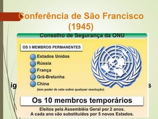 Conferência de São Francisco
(1945)
(junho de 1945)
Criação da Organização das Nações
Unidas (ONU): defesa da paz mundial,
defesa dos direitos dos homens,
igualdade de direitos para todos os povos
e melhoria do nível de vida em todo o
mundo.
 