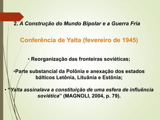 2. A Construção do Mundo Bipolar e a Guerra Fria
Conferência de Yalta (fevereiro de 1945)
• Reorganização das fronteiras soviéticas;
•Parte substancial da Polônia e anexação dos estados
bálticos Letônia, Lituânia e Estônia;
• “Yalta assinalava a constituição de uma esfera de influência
soviética” (MAGNOLI, 2004, p. 79).
 
