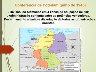 . Divisão da Alemanha em 4 zonas de ocupação militar;
. Administração conjunta entre as potências vencedoras.
. Desarmamento alemão e dissolução de todas as organizações
nazistas.
Conferência de Potsdam (julho de 1945)
 