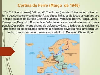 “De Estetino, no (mar) Báltico, até Trieste, no (mar) Adriático, uma cortina de
ferro desceu sobre o continente. Atrás dessa linha, estão todas as capitais dos
antigos estados da Europa Central e Oriental. Varsóvia, Berlim, Praga, Viena,
Budapeste, Belgrado, Bucareste e Sofia; todas essas cidades famosas e suas
populações estão no que chamo de esfera soviética, e todas estão sujeitas, de
uma forma ou de outra, não somente à influência soviética mas também a um
forte, e em certos casos crescente, controle de Moscou." Churchill, W.
Cortina de Ferro (Março de 1946)
 