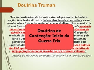 “No momento atual da história universal, praticamente todas as
nações têm de decidir entre dois modos de vida alternativos, e essa
escolha não é frequentemente feita de modo livre. Uma maneira de
viver é baseada na vontade da maioria e distingue-se pela existência
de instituições livres, garantias de liberdade individual, liberdade de
opinião e de religião, e ausência de opressão política. O segundo
modo de vida baseia-se na vontade de uma minoria imposta pela
força a uma maioria. Ele repousa no terror e na opressão, no
combate da imprensa e do rádio, em eleições fraudadas e na
supressão das liberdades pessoais. Acredito que deva ser a política
dos EUA apoiar os povos livres que estão resistindo à tentativa de
subjugação por minorias armadas ou por pressões externas”.
Discurso de Truman no congresso norte-americano no início de 1947
Doutrina Truman
Doutrina de
Contenção: Início da
Guerra Fria
 