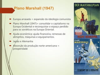 Plano Marshall (1947)
 Europa arrasada = expansão da ideologia comunista
 Plano Marshall (1947)= consolidar o capitalismo na
Europa Ocidental e reconquistar o espaço perdido
para os soviéticos na Europa Oriental.
 Ajuda econômica: ajuda financeira, remessas de
alimentos, máquinas e equipamentos.
 Japão e Alemanha
 Absorção da produção norte-americana =
prosperidade
 