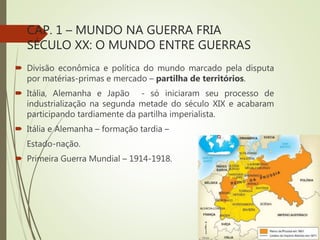 CAP. 1 – MUNDO NA GUERRA FRIA
SÉCULO XX: O MUNDO ENTRE GUERRAS
 Divisão econômica e política do mundo marcado pela disputa
por matérias-primas e mercado – partilha de territórios.
 Itália, Alemanha e Japão - só iniciaram seu processo de
industrialização na segunda metade do século XIX e acabaram
participando tardiamente da partilha imperialista.
 Itália e Alemanha – formação tardia –
Estado-nação.
 Primeira Guerra Mundial – 1914-1918.
 