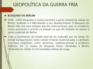  BLOQUEIO DE BERLIM
 1948 – URSS bloqueou o acesso terrestre a parte oriental da cidade de
Berlim, isolando-a e dificultando o seu abastecimento. O Bloqueio de
Berlim não era uma violação das leis internacionais, pois os soviéticos
nunca assinaram o acordo ou tratado no que diz respeito ao acesso à
parte ocidental de Berlim.
 Toda o suprimento da cidade teve de ser realizado por via aérea. Os
aviões transportavam tanto carvão mineral, essencial para a calefação
dos lares ocidentais, como alimentos, matérias-primas e produtos
diversos. Em 11 meses de bloqueio foram remetidas à Berlim
Ocidental em média 13 mil toneladas diárias de carga.
GEOPOLÍTICA DA GUERRA FRIA
 