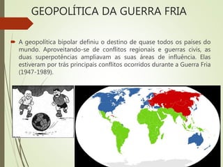 GEOPOLÍTICA DA GUERRA FRIA
 A geopolítica bipolar definiu o destino de quase todos os países do
mundo. Aproveitando-se de conflitos regionais e guerras civis, as
duas superpotências ampliavam as suas áreas de influência. Elas
estiveram por trás principais conflitos ocorridos durante a Guerra Fria
(1947-1989).
 