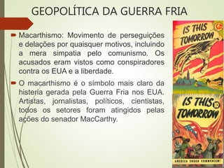 Macarthismo: Movimento de perseguições
e delações por quaisquer motivos, incluindo
a mera simpatia pelo comunismo. Os
acusados eram vistos como conspiradores
contra os EUA e a liberdade.
 O macarthismo é o símbolo mais claro da
histeria gerada pela Guerra Fria nos EUA.
Artistas, jornalistas, políticos, cientistas,
todos os setores foram atingidos pelas
ações do senador MacCarthy.
GEOPOLÍTICA DA GUERRA FRIA
 