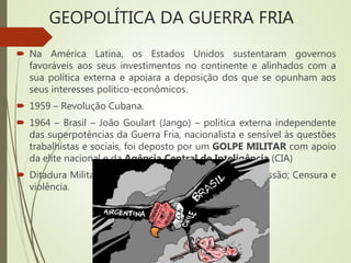  Na América Latina, os Estados Unidos sustentaram governos
favoráveis aos seus investimentos no continente e alinhados com a
sua política externa e apoiara a deposição dos que se opunham aos
seus interesses político-econômicos.
 1959 – Revolução Cubana.
 1964 – Brasil – João Goulart (Jango) – política externa independente
das superpotências da Guerra Fria, nacionalista e sensível às questões
trabalhistas e sociais, foi deposto por um GOLPE MILITAR com apoio
da elite nacional e da Agência Central de Inteligência (CIA)
 Ditadura Militar (1964-1985) – alinhado ao EUA; Repressão; Censura e
violência.
GEOPOLÍTICA DA GUERRA FRIA
 