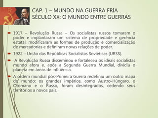 CAP. 1 – MUNDO NA GUERRA FRIA
SÉCULO XX: O MUNDO ENTRE GUERRAS
 1917 – Revolução Russa – Os socialistas russos tomaram o
poder e implantaram um sistema de propriedade e gerência
estatal, modificaram as formas de produção e comercialização
de mercadorias e definiram novas relações de poder.
 1922 – União das Repúblicas Socialistas Soviéticas (URSS).
 A Revolução Russa disseminou e fortaleceu os ideais socialistas
mundo afora e, após a Segunda Guerra Mundial, dividiu o
planeta em áreas de influência.
 A ordem mundial pós-Primeira Guerra redefiniu um outro mapa
do mundo: os grandes impérios, como Austro-Húngaro, o
Otomano e o Russo, foram desintegrados, cedendo seus
territórios a novos país.
 