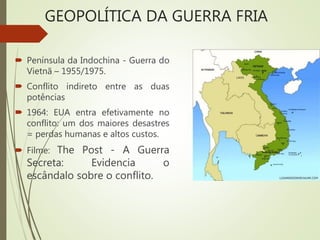GEOPOLÍTICA DA GUERRA FRIA
 Península da Indochina - Guerra do
Vietnã – 1955/1975.
 Conflito indireto entre as duas
potências
 1964: EUA entra efetivamente no
conflito: um dos maiores desastres
= perdas humanas e altos custos.
 Filme: The Post - A Guerra
Secreta: Evidencia o
escândalo sobre o conflito.
 