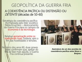 A COEXISTÊNCIA PACÍFICA OU DISTENSÃO OU
DÉTENTE (décadas de 50-60)
Estratégia da coexistência pacífica
(formalizada pelo líder soviético
Nikita Kruschev) – deslocamento
da Guerra Fria para os campos da
economia e da tecnologia.
Relativa aproximação entre os
tradicionais rivais, todavia, sem o
fim das hostilidades e tensões.
No início dos anos 60, duas graves
crises confirmam que, apesar do
fim da fase mais aguda, a Guerra
Fria continua presente:
Assinatura de um dos acordos de
coexistência pacífica entre Nixon e
Brejnev.
GEOPOLÍTICA DA GUERRA FRIA
 