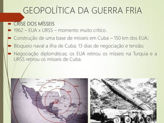  CRISE DOS MÍSSEIS
 1962 – EUA x URSS – momento muito crítico.
 Construção de uma base de mísseis em Cuba – 150 km dos EUA;
 Bloqueio naval a ilha de Cuba; 13 dias de negociação e tensão;
 Negociação diplomáticas; os EUA retirou os mísseis na Turquia e a
URSS retirou os mísseis de Cuba.
GEOPOLÍTICA DA GUERRA FRIA
 