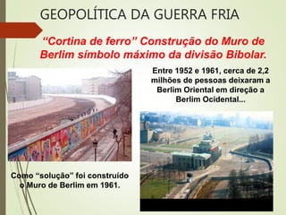 “Cortina de ferro” Construção do Muro de
Berlim símbolo máximo da divisão Bibolar.
Entre 1952 e 1961, cerca de 2,2
milhões de pessoas deixaram a
Berlim Oriental em direção a
Berlim Ocidental...
Como “solução” foi construído
o Muro de Berlim em 1961.
GEOPOLÍTICA DA GUERRA FRIA
 