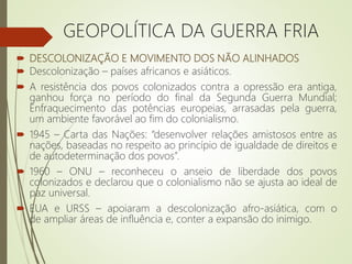  DESCOLONIZAÇÃO E MOVIMENTO DOS NÃO ALINHADOS
 Descolonização – países africanos e asiáticos.
 A resistência dos povos colonizados contra a opressão era antiga,
ganhou força no período do final da Segunda Guerra Mundial;
Enfraquecimento das potências europeias, arrasadas pela guerra,
um ambiente favorável ao fim do colonialismo.
 1945 – Carta das Nações: “desenvolver relações amistosos entre as
nações, baseadas no respeito ao princípio de igualdade de direitos e
de autodeterminação dos povos”.
 1960 – ONU – reconheceu o anseio de liberdade dos povos
colonizados e declarou que o colonialismo não se ajusta ao ideal de
paz universal.
 EUA e URSS – apoiaram a descolonização afro-asiática, com o
de ampliar áreas de influência e, conter a expansão do inimigo.
GEOPOLÍTICA DA GUERRA FRIA
 