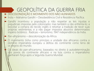  DESCOLONIZAÇÃO E MOVIMENTO DOS NÃO ALINHADOS
 Índia – Mahatma Gandhi – Desobediência Civil e Resistência Pacífica.
 Gandhi incentivou a população a não respeitar as leis injustas e
prejudiciais impostas pelo colonizador, mas também a não enfrenta-lo; a
boicotar a compra do tecido inglês e retomar a tradição de tecer suas
próprias vestimentas; e a não pagar impostos abusivos determinados
império britânico. Radicais – terrorismo; 1947 independência da Índia.
 Pan-africanismo – descolonização da África.
 O movimento tinha como princípio a unidade dos africanos contra o
domínio imperialista europeu a defesa do continente como terra de
os negros do mundo.
 Os ideais do pan-africanismo, baseados no direito à autodeterminação
dos povos do continente africano e na luta contra o imperialismo
ganharam força após a Segunda Guerra Mundial.
GEOPOLÍTICA DA GUERRA FRIA
 
