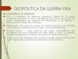  CONFERÊNCIA DE BANDUNG
 1955 – Conferência de Bandung (Indonésia), líderes de 29 países
e asiáticos reuniram-se como a perspectiva de construir um bloco de
países independente da influência de Washington e de Moscou –
Movimento dos Países Não Alinhados.
 Participação mais ativa dos países em desenvolvimento nas decisões
internacionais, o desarmamento nuclear e a luta anticolonialista.
 Terceiro Mundo - para referir-se aos países independentes das
orientações das duas superpotências. Mais tarde, o termo foi aplicado
indiscriminadamente ao conjunto dos países em desenvolvimento.
 O bloco dos “não alinhados” não conseguiu romper definitivamente com
poder hegemônico dos Estados Unidos e da União Soviética.
GEOPOLÍTICA DA GUERRA FRIA
 