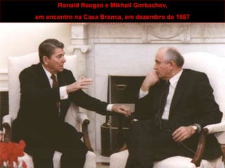ANOS 80 – 90
A GUERRA FRIA CHEGA AO FIM
Crise do mundo socialista (as dificuldades socioeconômicas da URSS e do
Leste Europeu).
Os efeitos da Revolução Técnico-Científica no equilíbrio do mundo bipolar.
Ronald Reagan e Mikhail Gorbachev,
em encontro na Casa Branca, em dezembro de 1987
 
