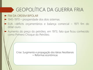  FIM DA ORDEM BIPOLAR
 1945-1970 – prosperidade dos dois sistemas.
 EUA –déficits orçamentários e balança comercial – 1971 fim do
dólar-ouro.
 Aumento do preço do petróleo, em 1973, fato que ficou conhecido
como Primero Choque do Petróleo.
GEOPOLÍTICA DA GUERRA FRIA
Crise: Surgimento e propagação dos Ideias Neoliberais
= Reformas econômicas
 
