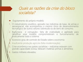 Quais as razões da crise do bloco
socialista?
 Esgotamento do próprio modelo:
1. O industrialismo soviético, apoiado nas indústrias de base, de armas e
aeroespacial, não acompanhou o mesmo ritmo de desenvolvimento
tecnológico de outros setores sobretudo os de bens de consumo.
2. Burocracia e corrupção– falta de criatividade e agilidade para
modificar esse modelo comprometeram o funcionamento de
praticamente todo o sistema
3. Excessivo grau de controle do Estado sobre a economia
4. Insuficiente produção agrícola (falta modernização);
5. Crise econômica nos países socialistas – indústrias estavam com
grande capacidade ociosa, faltavam matérias-primas e alimentos;
6. Gastos militares elevados;
 