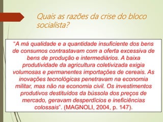 Quais as razões da crise do bloco
socialista?
“A má qualidade e a quantidade insuficiente dos bens
de consumos contrastavam com a oferta excessiva de
bens de produção e intermediários. A baixa
produtividade da agricultura coletivizada exigia
volumosas e permanentes importações de cereais. As
inovações tecnológicas penetravam na economia
militar, mas não na economia civil. Os investimentos
produtivos destituídos da bússola dos preços de
mercado, geravam desperdícios e ineficiências
colossais”. (MAGNOLI, 2004, p. 147).
 