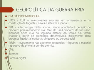  FIM DA ORDEM BIPOLAR
 URSS e EUA – investimentos enormes em armamentos e na
construção de foguetes, naves e satélites espaciais.
 EUA – a tecnologia militar acabou sendo adaptado à geração de
produtos para a economia civil. Mais de 3 mil produtos de consumo,
lançados pelos EUA na segunda metade do século XX, foram
criados a partir de tecnologia desenvolvida, inicialmente, para
produtos ligados à indústrias de guerra ou aeroespacial.
 Teflon – revestimento não aderente de panelas – foguetes e material
radioativo da primeira bomba atômica.
 GPS;
 Internet;
 Câmara digital.
GEOPOLÍTICA DA GUERRA FRIA
 