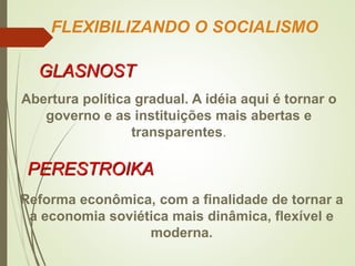 FLEXIBILIZANDO O SOCIALISMO
GLASNOST
Abertura política gradual. A idéia aqui é tornar o
governo e as instituições mais abertas e
transparentes.
PERESTROIKA
Reforma econômica, com a finalidade de tornar a
a economia soviética mais dinâmica, flexível e
moderna.
 