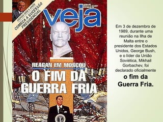 Em 3 de dezembro de
1989, durante uma
reunião na Ilha de
Malta entre o
presidente dos Estados
Unidos, George Bush,
e o líder da União
Soviética, Mikhail
Gorbachev, foi
declarado oficialmente
o fim da
Guerra Fria.
 