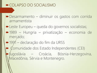 COLAPSO DO SOCIALISMO
Desarmamento – diminuir os gastos com corrida
armamentista
Leste Europeu – queda do governos socialistas;
1989 – Hungria – privatização – economia de
mercado;
1991 – declaração do fim da URSS
 Comunidade dos Estado Independentes (CEI)
Iugoslávia – Croácia, Bósnia-Herzegovina,
Macedônia, Sérvia e Montenegro.
 