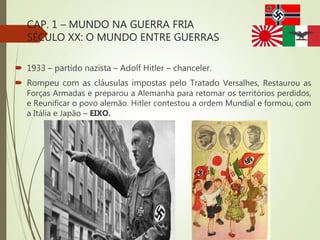 CAP. 1 – MUNDO NA GUERRA FRIA
SÉCULO XX: O MUNDO ENTRE GUERRAS
 1933 – partido nazista – Adolf Hitler – chanceler.
 Rompeu com as cláusulas impostas pelo Tratado Versalhes, Restaurou as
Forças Armadas e preparou a Alemanha para retomar os territórios perdidos,
e Reunificar o povo alemão. Hitler contestou a ordem Mundial e formou, com
a Itália e Japão – EIXO.
 
