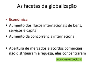 As facetas da globalização

• Econômica
 Aumento dos fluxos internacionais de bens,
  serviços e capital
 Aumento da concorrência internacional

 Abertura de mercados e acordos comerciais
  não distribuíram a riqueza, eles concentraram
                              HOMOGENEIZAÇÃO?
 