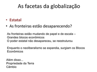 As facetas da globalização

• Estatal
• As fronteiras estão desaparecendo?
As fronteiras estão mudando de papel e de escala –
Grandes blocos econômicos
O poder estatal não desapareceu, se reestruturou

Enquanto o neoliberalismo se expandia, surgiam os Blocos
Econômicos

Além disso...
Propriedade da Terra
Câmbio
 