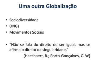 Uma outra Globalização

• Sociodiversidade
• ONGs
• Movimentos Sociais

• “Não se fala do direito de ser igual, mas se
  afirma o direito da singularidade.”
          (Haesbaert, R.; Porto-Gonçalves, C. W)
 
