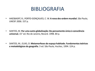 BIBLIOGRAFIA
•   HAESBAERT, R.; PORTO-GONÇALVES, C. W. A nova des-ordem mundial. São Paulo,
    UNESP. 2006. 157 p.



•   SANTOS, M. Por uma outra globalização: Do pensamento único à consciência
    universal. 15° ed. Rio de Janeiro, Record. 1998. 84 p.



•   SANTOS, M.; ELIAS, D. Metamorfoses do espaço habitado. Fundamentos teóricos
    e metodológicos da geografia. 3 ed. São Paulo, Hucitec, 1994. 124 p.
 