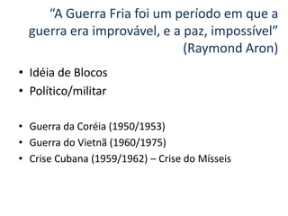 “A Guerra Fria foi um período em que a
  guerra era improvável, e a paz, impossível”
                             (Raymond Aron)
• Idéia de Blocos
• Político/militar

• Guerra da Coréia (1950/1953)
• Guerra do Vietnã (1960/1975)
• Crise Cubana (1959/1962) – Crise do Mísseis
 