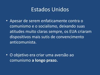 Estados Unidos
• Apesar de serem enfaticamente contra o
comunismo e o socialismo, deixando suas
atitudes muito claras sempre, os EUA criaram
dispositivos mais sutis de convencimento
anticomunista.
• O objetivo era criar uma aversão ao
comunismo a longo prazo.
 