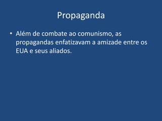 Propaganda
• Além de combate ao comunismo, as
propagandas enfatizavam a amizade entre os
EUA e seus aliados.
 