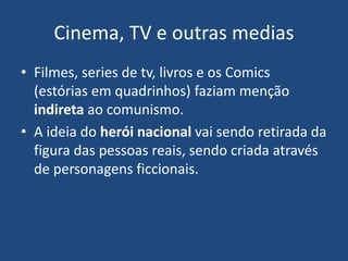 Cinema, TV e outras medias
• Filmes, series de tv, livros e os Comics
(estórias em quadrinhos) faziam menção
indireta ao comunismo.
• A ideia do herói nacional vai sendo retirada da
figura das pessoas reais, sendo criada através
de personagens ficcionais.
 