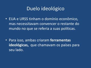 Duelo ideológico
• EUA e URSS tinham o domínio econômico,
mas necessitavam convencer o restante do
mundo no que se referia a suas políticas.
• Para isso, ambas criaram ferramentas
ideológicas, que chamavam os países para
seu lado.
 