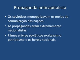 Propaganda anticapitalista
• Os soviéticos monopolizavam os meios de
comunicação das nações.
• As propagandas eram extremamente
nacionalistas.
• Filmes e livros soviéticos exaltavam o
patriotismo e os heróis nacionais.
 