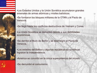 •Se formaron los bloques militares de la OTAN y el Pacto de
Varsovia.
•Se llegó hasta los conflictos destructivos de Vietnam y Corea.
•La Unión Soviética se derrumbó debido a sus debilidades
económicas.
•Se derribó el Muro de Berlín y se desintegró el Pacto de
Varsovia.
•Los estados del Báltico y algunas repúblicas ex soviéticas
lograron la independencia.
•América se convirtió en la única superpotencia del mundo.
•Se derrumbó el comunismo.
•Los Estados Unidos y la Unión Soviética acumularon grandes
arsenales de armas atómicas y misiles balísticos.
 