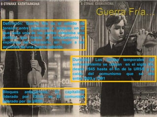 Definición: Guerra fría es el estado de
tensión entre potencias o bloques en el
que cada una de las partes adoptaba una
política que tiende al reforzamiento a
expensas del adversario, sin llegar a las
acciones de una guerra caliente.
Duración: Los límites temporales del
enfrentamiento se ubican en el siglo XX,
desde 1945 hasta el fin de la URSS y la
caída del comunismo que se dio
entre 1989 y 1991
Bloques antagónicos: El capitalista
liderado por EEUU vs El comunista
liderado por la URSS.
 