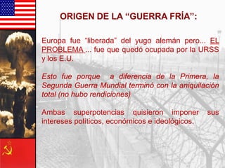 Europa fue “liberada” del yugo alemán pero... EL
PROBLEMA ... fue que quedó ocupada por la URSS
y los E.U.
Esto fue porque a diferencia de la Primera, la
Segunda Guerra Mundial terminó con la aniquilación
total (no hubo rendiciones)
Ambas superpotencias quisieron imponer sus
intereses políticos, económicos e ideológicos.
 