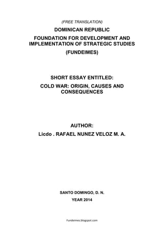 Fundeimes.blogspot.com
(FREE TRANSLATION)
DOMINICAN REPUBLIC
FOUNDATION FOR DEVELOPMENT AND
IMPLEMENTATION OF STRATEGIC STUDIES
(FUNDEIMES)
SHORT ESSAY ENTITLED:
COLD WAR: ORIGIN, CAUSES AND
CONSEQUENCES
AUTHOR:
Licdo . RAFAEL NUNEZ VELOZ M. A.
SANTO DOMINGO, D. N.
YEAR 2014
 
