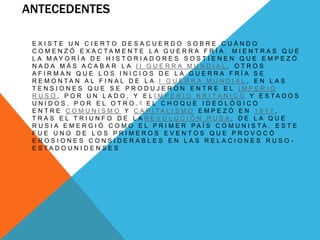 ANTECEDENTES 
E X I S T E U N C I E R T O D E S A C U E R D O S O B R E C U Á N D O 
C O M E N Z Ó E X A C T A M E N T E L A G U E R R A F R Í A . M I E N T R A S Q U E 
L A M A Y O R Í A D E H I S T O R I A D O R E S S O S T I E N E N Q U E E M P E Z Ó 
N A D A M Á S A C A B A R L A I I G U E R R A M U N D I A L , O T R O S 
A F I R M A N Q U E L O S I N I C I O S D E L A G U E R R A F R Í A S E 
R E M O N T A N A L F I N A L D E L A I G U E R R A M U N D I A L , E N L A S 
T E N S I O N E S Q U E S E P R O D U J E R O N E N T R E E L I M P E R I O 
R U S O , P O R U N L A D O , Y E L I M P E R I O B R I T Á N I C O Y E S T A D O S 
U N I D O S , P O R E L O T R O . 4 E L C H O Q U E I D E O L Ó G I C O 
E N T R E C O M U N I S M O Y C A P I T A L I S M O E M P E Z Ó E N 1 9 1 7 , 
T R A S E L T R I U N F O D E L A R E V O L U C I Ó N R U S A , D E L A Q U E 
R U S I A E M E R G I Ó C O M O E L P R I M E R P A Í S C O M U N I S T A . E S T E 
F U E U N O D E L O S P R I M E R O S E V E N T O S Q U E P R O V O C Ó 
E R O S I O N E S C O N S I D E R A B L E S E N L A S R E L A C I O N E S R U S O - 
E S T A D O U N I D E N S E S 
 
