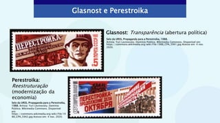 Glasnost e Perestroika
Glasnost: Transparência (abertura política)
Selo da URSS, Propaganda para a Perestroika,
1988. Artista: Yuri Levinovsky. Domínio
Público. Wikimedia Commons. Disponível
em:
https://commons.wikimedia.org/wiki/File:19
88_CPA_5942.jpg Acesso em: 4 nov. 2020.
Perestroika:
Reestruturação
(modernização da
economia)
Selo da URSS, Propaganda para a Perestroika, 1988.
Artista: Yuri Levinovsky. Domínio Público. Wikimedia Commons. Disponível em:
https://commons.wikimedia.org/wiki/File:1988_CPA_5941.jpg Acesso em: 4 nov.
2020.
 